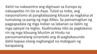 Kahit na nakasentro ang digmaan sa Europa ay
nakaapekto rin ito sa Asya. Tulad sa India, ang
nasyonalismo at pangkalayaang kilusan ay nagkaisa at
tumulong sa panig ng mga Allies. Sa pamamagitan ng
pagpapadala ng mga Indian sa labanan sa ilalim ng
mga opisyal na Ingles. Kaalinsabay nito ay pagkakaisa
rin ng mga kilusang Muslim at Hindu na
pansamantalang isinantabi ang di-pagkakasundo
dahil kapwa silang naghangad na mabigyan ng
karapatang
 