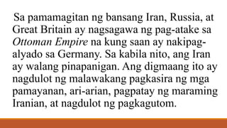 Sa pamamagitan ng bansang Iran, Russia, at
Great Britain ay nagsagawa ng pag-atake sa
Ottoman Empire na kung saan ay nakipag-
alyado sa Germany. Sa kabila nito, ang Iran
ay walang pinapanigan. Ang digmaang ito ay
nagdulot ng malawakang pagkasira ng mga
pamayanan, ari-arian, pagpatay ng maraming
Iranian, at nagdulot ng pagkagutom.
 