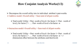 How Conjoint Analysis Works(1/2)
 Decompose the overall utility into its individual attribute’s part-worths
Additive model- Overall utility = Sum total of all part-worths
Total worth/ Utility = Part- worth of level i for factor 1+ Part- worth of
level j for factor 2 + …. Part- worth of level n forfactor m
Interaction model- Overall utility > Sum total of all part-worths
Total worth/ Utility = Part- worth of level i for factor 1+ Part- worth of
level j for factor 2 + …. Part- worth of level n forfactor m + I
(Interaction effect between the attributes and theirlevel)
3/20/2018IABM, BIKANER10
 
