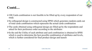 Contd…
108 Cards combination is not feasible to be filled up by every respondent of our
study
So orthogonal design is constructed using SPSS which generates random cards out
of total cards combination which represents the actual cards combination
The cards obtained using orthogonal design are filled-up by the respondents and
asked for their preference order according to the attributes
In the end the Utility of each attribute and card combination is obtained in SPSS
which is used to determine the best possible combination of attributes and levels,
which is further considered for final product design and launch
3/20/2018IABM, BIKANER14
 