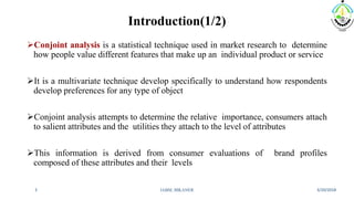 Introduction(1/2)
3/20/2018IABM, BIKANER3
Conjoint analysis is a statistical technique used in market research to determine
how people value different features that make up an individual product or service
It is a multivariate technique develop specifically to understand how respondents
develop preferences for any type of object
Conjoint analysis attempts to determine the relative importance, consumers attach
to salient attributes and the utilities they attach to the level of attributes
This information is derived from consumer evaluations of brand profiles
composed of these attributes and their levels
 