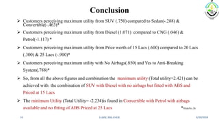 Conclusion
 Customers perceiving maximum utility from SUV (.750) compared to Sedan(-.288) &
Convertible(-.463)*
 Customers perceiving maximum utility from Diesel (1.071) compared to CNG (.046) &
Petrol(-1.117) *
 Customers perceiving maximum utility from Price worth of 15 Lacs (.600) compared to 20 Lacs
(.300) & 25 Lacs (-.900)*
 Customers perceiving maximum utility with No Airbags(.850) and Yes to Anti-Breaking
System(.788)*
 So, from all the above figures and combination the maximum utility (Total utility=2.421) can be
achieved with the combination of SUV with Diesel with no airbags but fitted with ABS and
Priced at 15 Lacs
 The minimum Utility (Total Utility= -2.234)is found in Convertible with Petrol with airbags
available and no fitting of ABS Priced at 25 Lacs *SlideNo.26
3/20/2018IABM, BIKANER32
 