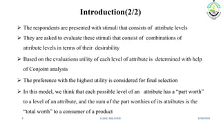 Introduction(2/2)
 The respondents are presented with stimuli that consists of attribute levels
 They are asked to evaluate these stimuli that consist of combinations of
attribute levels in terms of their desirability
 Based on the evaluations utility of each level of attribute is determined with help
of Conjoint analysis
 The preference with the highest utility is considered for final selection
 In this model, we think that each possible level of an attribute has a “part worth”
to a level of an attribute, and the sum of the part worthies of its attributes is the
“total worth” to a consumer of a product
3/20/2018IABM, BIKANER4
 