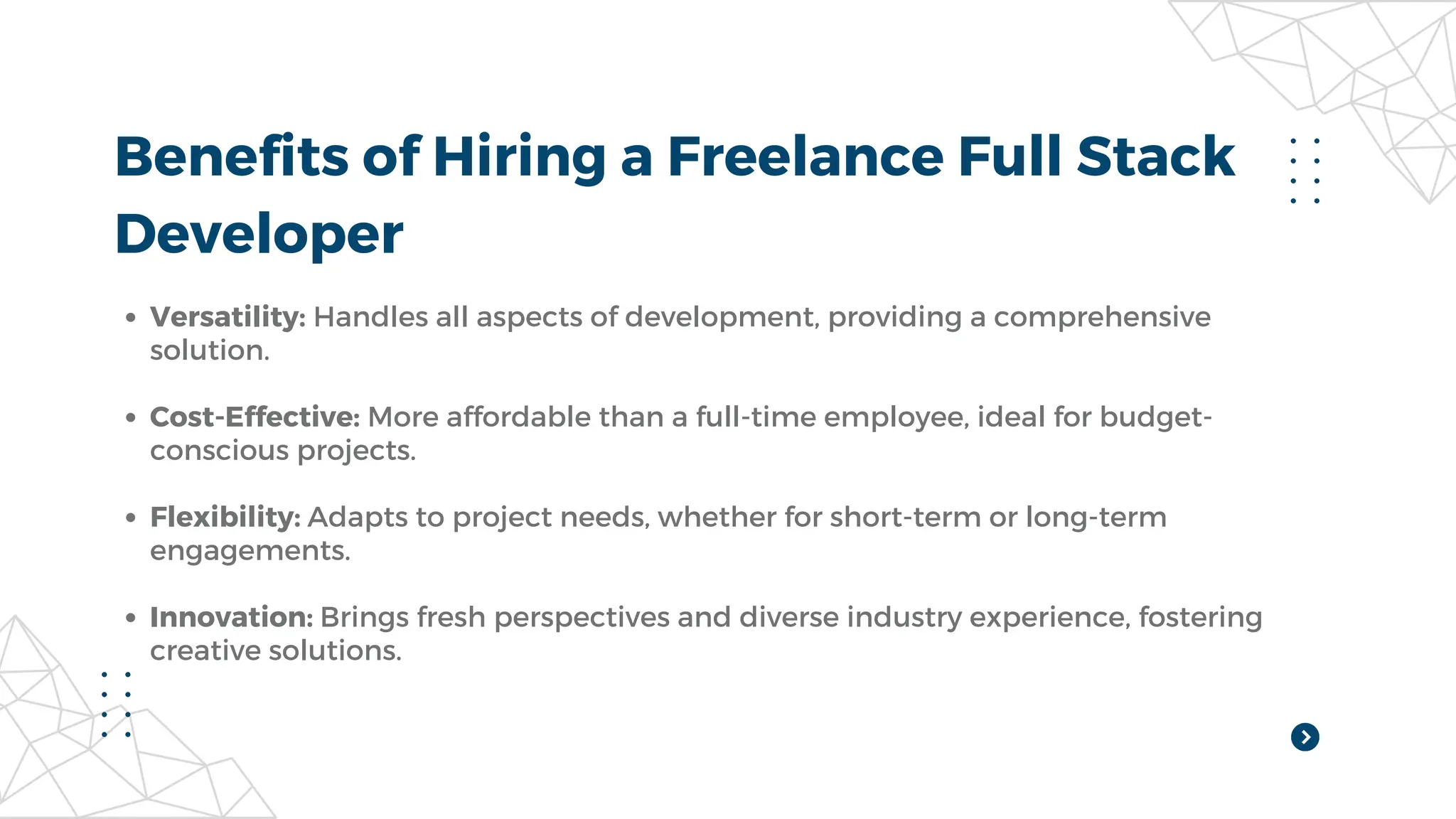 Benefits of Hiring a Freelance Full Stack
Developer
Versatility: Handles all aspects of development, providing a comprehensive
solution.
Cost-Effective: More affordable than a full-time employee, ideal for budget-
conscious projects.
Flexibility: Adapts to project needs, whether for short-term or long-term
engagements.
Innovation: Brings fresh perspectives and diverse industry experience, fostering
creative solutions.
 