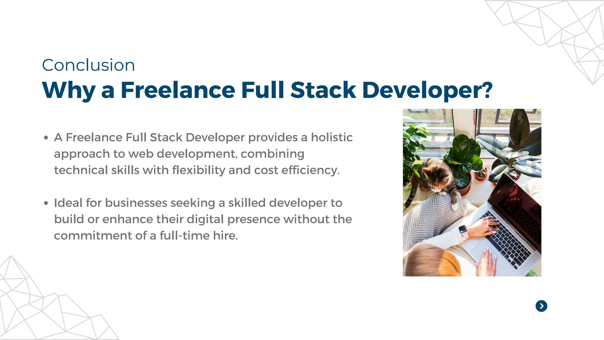 Why a Freelance Full Stack Developer?
Conclusion
A Freelance Full Stack Developer provides a holistic
approach to web development, combining
technical skills with flexibility and cost efficiency.
Ideal for businesses seeking a skilled developer to
build or enhance their digital presence without the
commitment of a full-time hire.
 
