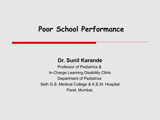 Poor School Performance



         Dr. Sunil Karande
         Professor of Pediatrics &
    In-Charge Learning Disability Clinic
         Department of Pediatrics
Seth G.S. Medical College & K.E.M. Hospital
              Parel, Mumbai.
 