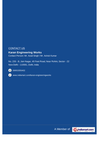 CONTACT US
Karan Engineering Works
Contact Person: Mr. Azad Singh / Mr. Ashok Kumar

No. 226 - B, Jain Nagar, 40 Feet Road, Near Rohini, Sector - 22
New Delhi - 110081, Delhi, India

    09953355402

    www.indiamart.com/karan-engineeringworks




                                               A Member of
 