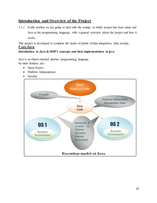 10 
Introduction and Overview of the Project 
2.1.1 In this portion we are going to deal with the swings, in which project has been made and 
Java as the programming language, with a general overview about the project and how it 
works. 
This project is developed to complete the needs of admin of data integration, data security. 
Core Java 
Introduction to Java & OOP’s concepts and their implementation in java 
Java is an object oriented internet programming language. 
Its main features are:- 
 Open Source 
 Platform Independence 
 Security 
 