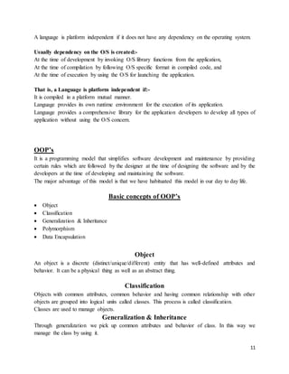 A language is platform independent if it does not have any dependency on the operating system. 
11 
Usually dependency on the O/S is created:- 
At the time of development by invoking O/S library functions from the application, 
At the time of compilation by following O/S specific format in compiled code, and 
At the time of execution by using the O/S for launching the application. 
That is, a Language is platform independent if:- 
It is compiled in a platform mutual manner. 
Language provides its own runtime environment for the execution of its application. 
Language provides a comprehensive library for the application developers to develop all types of 
application without using the O/S concern. 
OOP’s 
It is a programming model that simplifies software development and maintenance by providing 
certain rules which are followed by the designer at the time of designing the software and by the 
developers at the time of developing and maintaining the software. 
The major advantage of this model is that we have habituated this model in our day to day life. 
Basic concepts of OOP’s 
 Object 
 Classification 
 Generalization & Inheritance 
 Polymorphism 
 Data Encapsulation 
Object 
An object is a discrete (distinct/unique/different) entity that has well-defined attributes and 
behavior. It can be a physical thing as well as an abstract thing. 
Classification 
Objects with common attributes, common behavior and having common relationship with other 
objects are grouped into logical units called classes. This process is called classification. 
Classes are used to manage objects. 
Generalization & Inheritance 
Through generalization we pick up common attributes and behavior of class. In this way we 
manage the class by using it. 
 