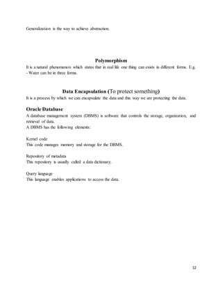 12 
Generalization is the way to achieve abstraction. 
Polymorphism 
It is a natural phenomenon which states that in real life one thing can exists in different forms. E.g. 
- Water can be in three forms. 
Data Encapsulation (To protect something) 
It is a process by which we can encapsulate the data and this way we are protecting the data. 
Oracle Database 
A database management system (DBMS) is software that controls the storage, organization, and 
retrieval of data. 
A DBMS has the following elements: 
Kernel code 
This code manages memory and storage for the DBMS. 
Repository of metadata 
This repository is usually called a data dictionary. 
Query language 
This language enables applications to access the data. 
 