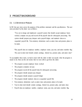 14 
3 PROJECT BACKGROUND 
3.1 1.1 DEFINITION OF PROBLEM 
In XP, the user story serves the purpose of the problem statement and the specifications. The user 
story provided by the client was as follows: 
“You are to design and implement a payroll system that should accept employee hours 
worked, compute net pay and record all the payroll data for subsequent processing. The 
system should prepare pay cheques and a payroll ledger, and maintain data on a 
sequential payroll file. Non-statutory deductions such as union dues and pension plans to 
be made. 
“The payroll data are employee number, employee name, pay rate, and union member flag. 
The year-to-date total should contain earnings, federal tax, pension plan, and union dues” 
To accomplish these tasks, we had to meet with the client to find out exactly what the program is 
meant to do. Here are the sub stories that we were able to get from the client: 
• The program accepts employee hours worked 
• The program computes net pay 
• The program record all the payroll data for subsequent processing 
• The program should prepare pay cheques 
• The program should prepare a payroll ledger 
• The program should maintain data on a sequential payroll file 
• Non-statutory deductions such as union dues and pension plans to be made 
• Year-to-date total should contain earnings, federal tax, pension plan, and union dues 
• Payroll data are employee number, employee name, pay rate, and union member flag 
 