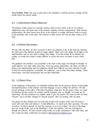 Year-To-Date Total: The year-to-date total is the summation of all the previous earnings till the 
month before the current month. 
16 
3.3 1.3 DEFINITION OF PROJECT OBJECTIVES 
The purpose of this project is to put into practice what we have learnt so far in our software 
engineering class. We spent most of the semester studying extreme programming. With extreme 
programming, the client knows how far he or her software is coming and knows what to except 
at one particular time or the other. The software is built exactly the way the client wants it to be 
built. 
3.4 1.4 PROJECT DELIVERABLES 
We met with our client on a few occasions to show our progress so far. In the long run, showing 
the client part of the finished product in stages helped. There were a few things he brought to our 
understanding and we were able to change those things. If we had waited till we finished the 
coding, we would have found it really difficult to correct the errors we found in such a short 
time. 
The graphical user interface was acceptable to the client at this stage even though he thought we 
could improve on it with a little more time. From our project deliverables, the client was able to 
bring to our understanding that the employees should have different pay rates and that it would 
be safe (for record purposes) to calculate the employee's year-to-data total salary earnings. These 
observations were later incorporated into the final deliverable. 
3.5 1.5 PROJECT PLAN 
At the beginning of the project, we scheduled meeting time for the group to discuss on the design 
and implementation of the software and what language to use in writing the software. We had 
several meetings to this effect. When then developed a time-line for the project–when we would 
be releasing the first version for scrutiny and the estimated time we thought we would use for 
refactoring. We also pondered on a suitable name to give the project. We came up with the name 
“Piccolo” but it was later changed to “Payroll System” after our meeting with our client. 
The group was then divided into two pairs that would work on parts of the code. We kept in 
touch with each other and whenever we had difficulties, we asked each other questions. On some 
occasions, we had to pretend we were the customer so as to try to figure out some of the things 
that user would desire, such as the friendliness of the user interface and ease of navigation 
through the software. We also created a blog so that we could communicate with each other, and 
also so that our client could track our progress http://project2.wordpress.com 
 