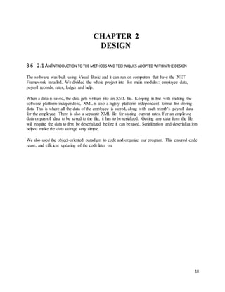 18 
CHAPTER 2 
DESIGN 
3.6 2.1 AN INTRODUCTION TO THE METHODS AND TECHNIQUES ADOPTED WITHIN THE DESIGN 
The software was built using Visual Basic and it can run on computers that have the .NET 
Framework installed. We divided the whole project into five main modules: employee data, 
payroll records, rates, ledger and help. 
When a data is saved, the data gets written into an XML file. Keeping in line with making the 
software platform- independent, XML is also a highly platform- independent format for storing 
data. This is where all the data of the employee is stored, along with each month’s payroll data 
for the employee. There is also a separate XML file for storing current rates. For an employee 
data or payroll data to be saved to the file, it has to be serialized. Getting any data from the file 
will require the data to first be deserialized before it can be used. Serialization and deserialization 
helped make the data storage very simple. 
We also used the object-oriented paradigm to code and organize our program. This ensured code 
reuse, and efficient updating of the code later on. 
 