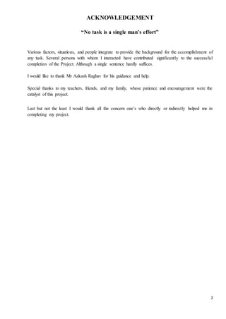2 
ACKNOWLEDGEMENT 
“No task is a single man’s effort” 
Various factors, situations, and people integrate to provide the background for the accomplishment of 
any task. Several persons with whom I interacted have contributed significantly to the successful 
completion of the Project. Although a single sentence hardly suffices. 
I would like to thank Mr Aakash Raghav for his guidance and help. 
Special thanks to my teachers, friends, and my family, whose patience and encouragement were the 
catalyst of this project. 
Last but not the least I would thank all the concern one’s who directly or indirectly helped me in 
completing my project. 
 