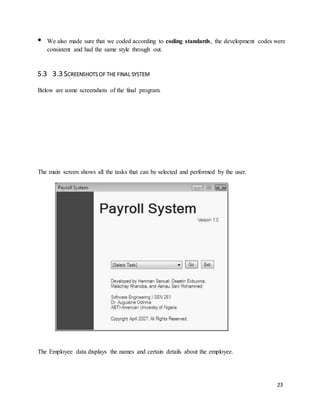 23 
 
We also made sure that we coded according to coding standards, the development codes were 
consistent and had the same style through out. 
5.3 3.3 SCREENSHOTS OF THE FINAL SYSTEM 
Below are some screenshots of the final program. 
The main screen shows all the tasks that can be selected and performed by the user. 
The Employee data displays the names and certain details about the employee. 
 
