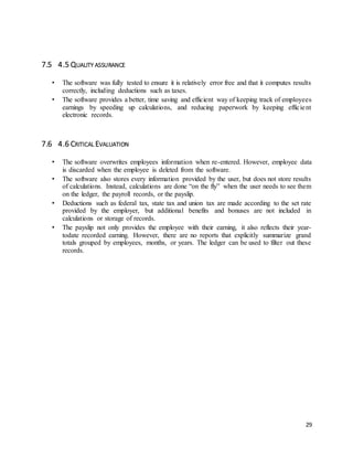 29 
7.5 4.5 QUALITY ASSURANCE 
• The software was fully tested to ensure it is relatively error free and that it computes results 
correctly, including deductions such as taxes. 
• The software provides a better, time saving and efficient way of keeping track of employees 
earnings by speeding up calculations, and reducing paperwork by keeping effic ie nt 
electronic records. 
7.6 4.6 CRITICAL EVALUATION 
• The software overwrites employees information when re-entered. However, employee data 
is discarded when the employee is deleted from the software. 
• The software also stores every information provided by the user, but does not store results 
of calculations. Instead, calculations are done “on the fly” when the user needs to see them 
on the ledger, the payroll records, or the payslip. 
• Deductions such as federal tax, state tax and union tax are made according to the set rate 
provided by the employer, but additional benefits and bonuses are not included in 
calculations or storage of records. 
• The payslip not only provides the employee with their earning, it also reflects their year-todate 
recorded earning. However, there are no reports that explicitly summarize grand 
totals grouped by employees, months, or years. The ledger can be used to filter out these 
records. 
 