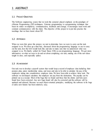 3 
1 ABSTRACT 
1.1 PROJECT OBJECTIVES 
The Software engineering course that we took this semester placed emphasis on the paradigm of 
eXtreme Programming (XP) techniques. Extreme programming is a programming technique that 
bases its values on simplicity, communication, feedback and courage. It encourages team work and 
constant communication with the client. The objective of this project is to put into practice the 
teachings that we have learnt about XP. 
1.2 APPROACH 
When we were first given this project, we met to determine how we were to carry out the task 
assigned to us. We drew up a time-line, discussed about the programming language to use to carry 
out the task, how the GUI would look like and also to make sure that we understood what was 
assigned to us. We finally settled for Visual Basic (VB) as our programming language. We got more 
information on what we were to do and set about completing our task, making use of the new ideas 
taught in class, and especially spikes. 
1.3 ACHIEVEMENT 
Our task was to develop a payroll system that would keep a record of employee data including their 
pension plan, union membership status, and taxes and also to be able to calculate the pay of the 
employees taking into consideration employee data. We have been able to achieve these task. The 
software we developed calculates the employee net pay from the deductions. The payslip can be 
printed out as a receipt. Most of the bugs that we found and those that the clients and beta users 
found have been corrected. Any new bugs found will also be corrected and the software will be 
updated and released. Because we used object-oriented principles, modifying the software to fix bugs 
or add a new feature has been relatively easy. 
 