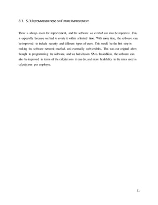 31 
8.3 5.3 RECOMMENDATIONS ON FUTURE IMPROVEMENT 
There is always room for imporvement, and the software we created can also be imporved. This 
is especially because we had to create it within a limited time. With more time, the software can 
be improved to include security and different types of users. This would be the first step in 
making the software network-enabled, and eventually web-enabled. This was our original after-thought 
to programming the software, and we had chosen XML. In addition, the software can 
also be improved in terms of the calculations it can do, and more flexiblility in the rates used in 
calculations per employee. 
 