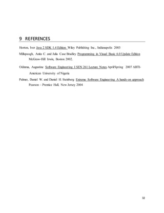 32 
9 REFERENCES 
Horton, Ivor Java 2 SDK 1.4 Edition Wiley Publishing Inc., Indianapolis 2003 
Millspaugh, Anita C. and Julia Case Bradley Programming in Visual Basic 6.0 Update Edition 
McGraw-Hill Irwin, Boston 2002. 
Odinma, Augustine Software Engineering I SEN 261 Lecture Notes April/Spring 2007 ABTI-American 
University of Nigeria 
Palmer, Daniel W. and Daniel H. Steinberg Extreme Software Engineering A hands-on approach 
Pearson – Prentice Hall, New Jersey 2004 
 