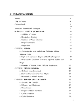 4 
2 TABLE OF CONTENTS 
Abstract 3 
Table of Contents 4 
Company Profile 6 
10 
Introduction And Overview Of Project 1 1 
0CHAPTER 1 PROJECT BACKGROUND 14 
1.1 Definition of Problem 14 
1.2 Terminology definition 14 
1.3 Definition of Project Objectives 15 
1.4 Project Deliverables 15 
1.5 Project Plan 16 
CHAPTER 2 DESIGN 19 
2.1 An Introduction to the Methods and Techniques Adopted 
Within the Design 
19 
2.2 High–level Architecture Diagram of the Main Components 20 
2.3 More Detailed Description of the Most Important Modules of the 
Design 
20 
2.4 Indication of How the Design Fulfils the Requirements 22 
CHAPTER 3 IMPLEMENTATION 23 
3.1 Technical Issues Encountered 23 
3.2 Software Development Practices Adopted 23 
3.3 Screenshots of the Final System 23 
CHAPTER 4 RESULTS AND EVALUATION 27 
4.1 Adequacy and Coverage 27 
4.2 Efficiency and Effectiveness 27 
4.3 Productiveness 27 
4.4 Elegance and User-friendliness 27 
4.5 Quality Assurance 27 
4.6 Critical Evaluation 28 
 
