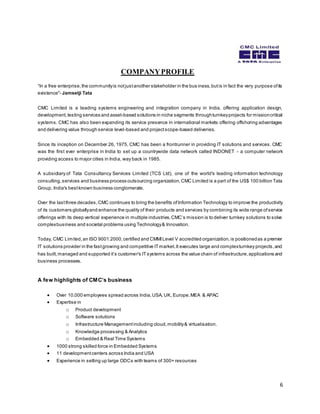 6 
COMPANY PROFILE 
“In a free enterpris e, the community is not jus t another s takeholder in the bus iness, but is in fact the very purpose of its 
existence"- Jamsetji Tata 
CMC Limited is a leading systems engineering and integration company in India, offering application design, 
development, testing services and asset-based solutions in niche segments through turnkey projects for mission critical 
systems. CMC has also been expanding its service presence in international markets offering offshoring advantages 
and delivering value through service level-based and project scope-based deliveries. 
Since its inception on December 26, 1975, CMC has been a frontrunner in providing IT solutions and services. CMC 
was the first ever enterprise in India to set up a countrywide data network called INDONET - a computer network 
providing access to major cities in India, way back in 1985. 
A subsidiary of Tata Consultancy Services Limited (TCS Ltd), one of the world's leading information technology 
consulting, services and business process outsourcing organization, CMC Limited is a part of the US$ 100 billion Tata 
Group, India's best known business conglomerate. 
Over the last three decades, CMC continues to bring the benefits of Information Technology to improve the productivity 
of its customers globally and enhance the quality of their products and services by combining its wide range of service 
offerings with its deep vertical experience in multiple indus tries. CMC’s mis s ion is to deliver turnkey s olutions to s olve 
complex business and societal problems using Technology & Innovation. 
Today, CMC Limited, an ISO 9001:2000, certified and CMMI Level V accredited organization, is positioned as a premier 
IT solutions provider in the fast growing and competitive IT market. It executes large and complex turnkey projects, and 
has built, managed and s upported it’s customer's IT systems across the value chain of infrastructure, applications and 
business processes. 
A few highlights of CMC’s business 
 Over 10,000 employees spread across India, USA, UK, Europe, MEA & APAC 
 Expertise in 
o Product development 
o Software solutions 
o Infrastructure Management including cloud, mobility & virtualisation. 
o Knowledge processing & Analytics 
o Embedded & Real Time Systems 
 1000 strong skilled force in Embedded Systems 
 11 development centers across India and USA 
 Experience in setting up large ODCs with teams of 300+ resources 
 