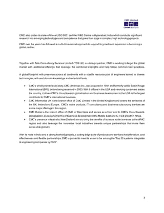 7 
CMC also prides its state-of-the-art, ISO 9001 certified R&D Centre in Hyderabad, India which conducts significant 
research into emerging technologies and competence that gives it an edge in complex, high technology projects. 
CMC over the years has followed a multi-dimensional approach to support its growth and expansion in becoming a 
global partner. 
Together with Tata Consultancy Services Limited (TCS Ltd), a strategic partner, CMC is working to target the global 
market with additional offerings that leverage the combined strengths and help follow common best practices. 
A global footprint with presence across all continents with a sizable resource pool of engineers trained in diverse 
technologies, with vast domain knowledge and varied skill sets. 
 CMC's wholly owned subsidiary, CMC Americas Inc., was acquired in 1991 and formerly called Baton Rouge 
International (BRI), before being renamed in 2003. With 9 offices in the USA and servicing customers across 
the country, it drives CMC's thrust towards globalization and business development in the USA is the largest 
contributor to CMC’s international bus iness. 
 CMC Informatics UK is the branch office of CMC Limited in the United Kingdom and covers the territories of 
the UK, Ireland and Europe. CMC's niche products, IT consultancy and business outsourcing services are 
some major offerings in this region. 
 CMC Dubai is the branch office of CMC in West Asia and serves as a front end to CMC's thrust towards 
globalization, especially in terms of business development in the Middle East and ICT led growth in Africa. 
 CMC’s pres ence in Aus tralia, New Zealand aims to bring the benefits of its value added s ervices to the APAC 
region and also leverage the innovative local industries towards unique partnerships that make them 
accessible globally. 
With its roots in India and a strong foothold globally , a cutting edge suite of products and services that offer value, cost 
effectiveness and flexible partnerships, CMC is poised to meet its vision to be among the “Top 20 s ys tems integration 
& engineering companies by 2020”. 
 