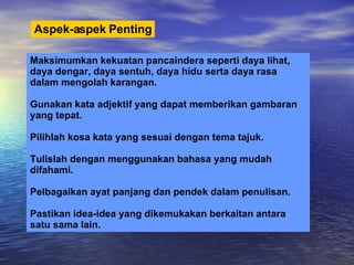 Aspek-aspek   Penting Maksimumkan kekuatan pancaindera seperti daya lihat, daya dengar, daya sentuh, daya hidu serta daya rasa  dalam mengolah karangan. Gunakan kata adjektif yang dapat memberikan gambaran  yang tepat. Pilihlah kosa kata yang sesuai dengan tema tajuk. Tulislah dengan menggunakan bahasa yang mudah difahami. Pelbagaikan ayat panjang dan pendek dalam penulisan. Pastikan idea-idea yang dikemukakan berkaitan antara satu sama lain.  