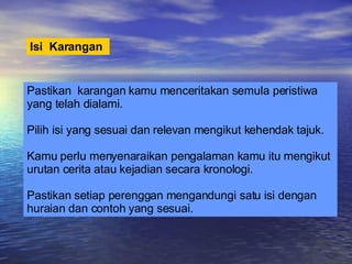 Isi  Karangan   Pastikan  karangan kamu menceritakan semula peristiwa yang telah dialami. Pilih isi yang sesuai dan relevan mengikut kehendak tajuk. Kamu perlu menyenaraikan pengalaman kamu itu mengikut urutan cerita atau kejadian secara kronologi. Pastikan setiap perenggan mengandungi satu isi dengan huraian dan contoh yang sesuai. 