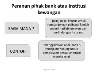Peranan pihak bank atau institusi
            kewangan
                        • pakej-pakej khusus untuk
                   remaja dengan pelbagai faedah
BAGAIMANA ?          seperti hadiah lumayan dan
                       perlindungan insurans


              • menggalakkan anak-anak &
                remaja menabung untuk
CONTOH        pembiayaan pengajian tinggi
                     mereka kelak


              cikgusyahiza2012
 