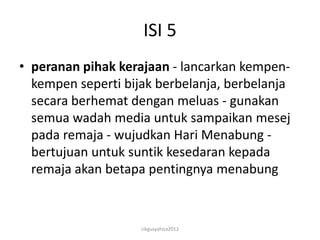 ISI 5
• peranan pihak kerajaan - lancarkan kempen-
  kempen seperti bijak berbelanja, berbelanja
  secara berhemat dengan meluas - gunakan
  semua wadah media untuk sampaikan mesej
  pada remaja - wujudkan Hari Menabung -
  bertujuan untuk suntik kesedaran kepada
  remaja akan betapa pentingnya menabung



                    cikgusyahiza2012
 