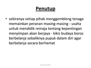 Penutup
• sekiranya setiap pihak menggembleng tenaga
  memainkan peranan masing-masing - usaha
  untuk mendidik remaja tentang kepentingan
  menyimpan akan berjaya - kikis budaya boros
  berbelanja sebaliknya pupuk dalam diri agar
  berbelanja secara berhemat




                   cikgusyahiza2012
 