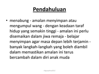 Pendahuluan
• menabung - amalan menyimpan atau
  mengumpul wang - dengan keadaan taraf
  hidup yang semakin tinggi - amalan ini perlu
  disemaikan dalam jiwa remaja - belajar
  menyimpan agar masa depan lebih terjamin -
  banyak langkah-langkah yang boleh diambil
  dalam memastikan amalan ini terus
  bercambah dalam diri anak muda

                    cikgusyahiza2012
 