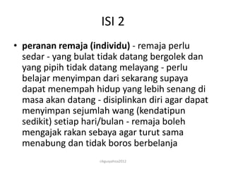 ISI 2
• peranan remaja (individu) - remaja perlu
  sedar - yang bulat tidak datang bergolek dan
  yang pipih tidak datang melayang - perlu
  belajar menyimpan dari sekarang supaya
  dapat menempah hidup yang lebih senang di
  masa akan datang - disiplinkan diri agar dapat
  menyimpan sejumlah wang (kendatipun
  sedikit) setiap hari/bulan - remaja boleh
  mengajak rakan sebaya agar turut sama
  menabung dan tidak boros berbelanja
                     cikgusyahiza2012
 