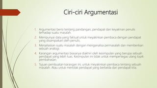 Ciri-ciri Argumentasi
1. Argumentasi berisi tentang pandangan, pendapat dan keyakinan penulis
terhadap suatu masalah.
2. Mempunyai data yang faktual untuk meyakinkan pembaca dengan pendapat
yang disampaikan oleh penulis.
3. Menjelaskan suatu masalah dengan menganalisa permasalah dan memberikan
sebuah analogi.
4. Karangan argumentasi biasanya diakhiri oleh kesimpulan yang berupa sebuah
pendapat yang lebih luas. Kesimpulan ini tidak untuk mempertegas ulang topik
pembahasan.
5. Tujuan pembuatan karangan ini, untuk meyakinkan pembaca tentang sebuah
masalah. Atau untuk menolak pendapat yang berbeda dari pendapat kita.
 