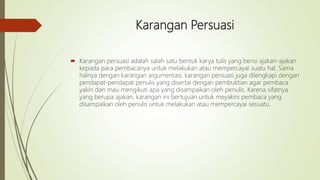 Karangan Persuasi
 Karangan persuasi adalah salah satu bentuk karya tulis yang berisi ajakan-ajakan
kepada para pembacanya untuk melakukan atau mempercayai suatu hal. Sama
halnya dengan karangan argumentasi, karangan persuasi juga dilengkapi dengan
pendapat-pendapat penulis yang disertai dengan pembuktian agar pembaca
yakin dan mau mengikuti apa yang disampaikan oleh penulis. Karena sifatnya
yang berupa ajakan, karangan ini bertujuan untuk meyakini pembaca yang
disampaikan oleh penulis untuk melakukan atau mempercayai sesuatu.
 