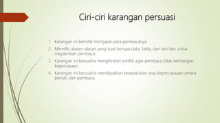 Ciri-ciri karangan persuasi
1. Karangan ini bersifat mengajak para pembacanya
2. Memiliki alasan-alasan yang kuat berupa data, fakta, dan lain-lain untuk
meyakinkan pembaca.
3. Karangan ini berusaha menghindari konflik agar pembaca tidak kehilangan
kepercayaan.
4. Karangan ini berusaha mendapatkan kesepakatan atau kepercayaaan antara
penulis dan pembaca.
 