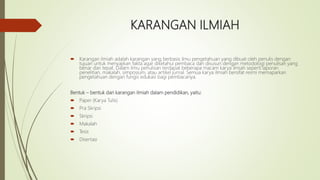 KARANGAN ILMIAH
 Karangan ilmiah adalah karangan yang berbasis ilmu pengetahuan yang dibuat oleh penulis dengan
tujuan untuk menyajikan fakta agar diketahui pembaca dan disusun dengan metodologi penulisan yang
benar dan tepat. Dalam ilmu penulisan terdapat beberapa macam karya ilmiah seperti laporan
penelitian, makalah, simposium, atau artikel jurnal. Semua karya ilmiah bersifat resmi memaparkan
pengetahuan dengan fungsi edukasi bagi pembacanya.
Bentuk – bentuk dari karangan ilmiah dalam pendidikan, yaitu:
 Paper (Karya Tulis)
 Pra Skripsi
 Skripsi
 Makalah
 Tesis
 Disertasi
 
