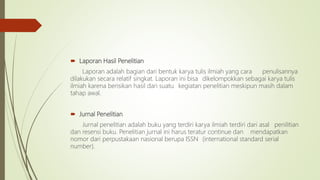  Laporan Hasil Penelitian
Laporan adalah bagian dari bentuk karya tulis ilmiah yang cara penulisannya
dilakukan secara relatif singkat. Laporan ini bisa dikelompokkan sebagai karya tulis
ilmiah karena berisikan hasil dari suatu kegiatan penelitian meskipun masih dalam
tahap awal.
 Jurnal Penelitian
Jurnal penelitian adalah buku yang terdiri karya ilmiah terdiri dari asal penilitian
dan resensi buku. Penelitian jurnal ini harus teratur continue dan mendapatkan
nomor dari perpustakaan nasional berupa ISSN (international standard serial
number).
 
