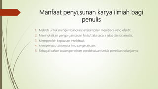 Manfaat penyusunan karya ilmiah bagi
penulis
1. Melatih untuk mengembangkan keterampilan membaca yang efektif;
2. Meningkatkan pengorganisasian fakta/data secara jelas dan sistematis;
3. Memperoleh kepuasan intelektual;
4. Memperluas cakrawala ilmu pengetahuan;
5. Sebagai bahan acuan/penelitian pendahuluan untuk penelitian selanjutnya
 