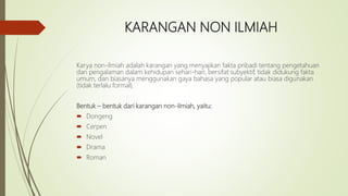 KARANGAN NON ILMIAH
Karya non-ilmiah adalah karangan yang menyajikan fakta pribadi tentang pengetahuan
dan pengalaman dalam kehidupan sehari-hari, bersifat subyektif, tidak didukung fakta
umum, dan biasanya menggunakan gaya bahasa yang popular atau biasa digunakan
(tidak terlalu formal).
Bentuk – bentuk dari karangan non-ilmiah, yaitu:
 Dongeng
 Cerpen
 Novel
 Drama
 Roman
 