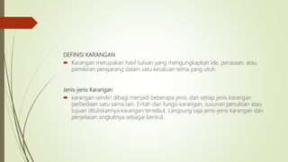 DEFINISI KARANGAN
 Karangan merupakan hasil tulisan yang mengungkapkan ide, perasaan, atau
pemikiran pengarang dalam satu kesatuan tema yang utuh.
Jenis-jenis Karangan
 karangan sendiri dibagi menjadi beberapa jenis, dan setiap jenis karangan
perbedaan satu sama lain. Entah dari fungsi karangan, susunan penulisan atau
tujuan dituliskannya karangan tersebut. Langsung saja jenis-jenis karangan dan
penjelasan singkatnya sebagai berikut.
 