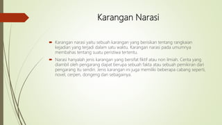 Karangan Narasi
 Karangan narasi yaitu sebuah karangan yang berisikan tentang rangkaian
kejadian yang terjadi dalam satu waktu. Karangan narasi pada umumnya
membahas tentang suatu peristiwa tertentu.
 Narasi hanyalah jenis karangan yang bersifat fiktif atau non ilmiah. Cerita yang
diambil oleh pengarang dapat berupa sebuah fakta atau sebuah pemikiran dari
pengarang itu sendiri. Jenis karangan ini juga memiliki beberapa cabang seperti,
novel, cerpen, dongeng dan sebagainya.
 