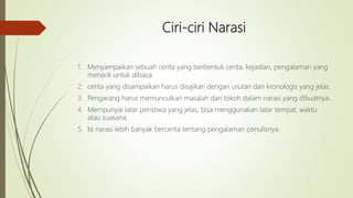 Ciri-ciri Narasi
1. Menyampaikan sebuah cerita yang berbentuk cerita, kejadian, pengalaman yang
menarik untuk dibaca.
2. cerita yang disampaikan harus disajikan dengan urutan dan kronologis yang jelas.
3. Pengarang harus memunculkan masalah dan tokoh dalam narasi yang dibuatnya.
4. Mempunyai latar peristiwa yang jelas, bisa menggunakan latar tempat, waktu
atau suasana.
5. Isi narasi lebih banyak bercerita tentang pengalaman penulisnya.
 