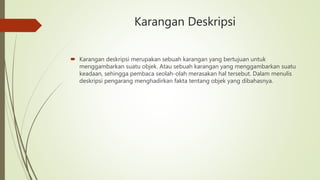 Karangan Deskripsi
 Karangan deskripsi merupakan sebuah karangan yang bertujuan untuk
menggambarkan suatu objek. Atau sebuah karangan yang menggambarkan suatu
keadaan, sehingga pembaca seolah-olah merasakan hal tersebut. Dalam menulis
deskripsi pengarang menghadirkan fakta tentang objek yang dibahasnya.
 