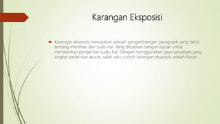 Karangan Eksposisi
 Karangan eksposisi merupakan sebuah pengembangan paragraph yang berisi
tentang informasi dari suatu hal. Yang dituliskan dengan tujuan untuk
memberikan pengertian suatu hal. Dengan menggunakan gaya penulisan yang
singkat padat dan akurat, salah satu contoh karangan eksposisi adalah Koran.
 