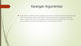 Karangan Argumentasi
 Argumentasi adalah sebuah paragrap yang ide utamanya dikembangkan dengan
cara memaparkan sebuah pendapat. Tujuan pembuatan paragrap ini adalah
untuk meyakinkan dan mempengaruhi pembacanya terhadap suatu hal. Agar
para pembaca memiliki pendapat yang sama dengan penulis.
 