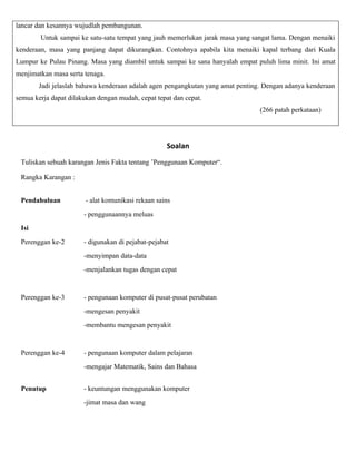lancar dan kesannya wujudlah pembangunan.
        Untuk sampai ke satu-satu tempat yang jauh memerlukan jarak masa yang sangat lama. Dengan menaiki
kenderaan, masa yang panjang dapat dikurangkan. Contohnya apabila kita menaiki kapal terbang dari Kuala
Lumpur ke Pulau Pinang. Masa yang diambil untuk sampai ke sana hanyalah empat puluh lima minit. Ini amat
menjimatkan masa serta tenaga.
       Jadi jelaslah bahawa kenderaan adalah agen pengangkutan yang amat penting. Dengan adanya kenderaan
semua kerja dapat dilakukan dengan mudah, cepat tepat dan cepat.
                                                                                (266 patah perkataan)




                                                    Soalan
 Tuliskan sebuah karangan Jenis Fakta tentang ’Penggunaan Komputer“.

 Rangka Karangan :


 Pendahuluan            - alat komunikasi rekaan sains
                       - penggunaannya meluas
 Isi
 Perenggan ke-2        - digunakan di pejabat-pejabat
                       -menyimpan data-data
                       -menjalankan tugas dengan cepat


 Perenggan ke-3        - pengunaan komputer di pusat-pusat perubatan
                       -mengesan penyakit
                       -membantu mengesan penyakit


 Perenggan ke-4        - pengunaan komputer dalam pelajaran
                       -mengajar Matematik, Sains dan Bahasa


 Penutup               - keuntungan menggunakan komputer
                       -jimat masa dan wang
 