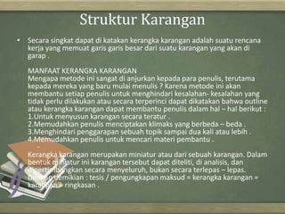 Struktur Karangan
• Secara singkat dapat di katakan kerangka karangan adalah suatu rencana
kerja yang memuat garis garis besar dari suatu karangan yang akan di
garap .
MANFAAT KERANGKA KARANGAN
Mengapa metode ini sangat di anjurkan kepada para penulis, terutama
kepada mereka yang baru mulai menulis ? Karena metode ini akan
membantu setiap penulis untuk menghindari kesalahan- kesalahan yang
tidak perlu dilakukan atau secara terperinci dapat dikatakan bahwa outline
atau kerangka karangan dapat membantu penulis dalam hal – hal berikut :
1.Untuk menyusun karangan secara teratur .
2.Memudahkan penulis menciptakan klimaks yang berbeda – beda .
3.Menghindari penggarapan sebuah topik sampai dua kali atau lebih .
4.Memudahkan penulis untuk mencari materi pembantu .
Kerangka karangan merupakan miniatur atau dari sebuah karangan. Dalam
bentuk miniatur ini karangan tersebut dapat diteliti, di analisis, dan
dipertimbangkan secara menyeluruh, bukan secara terlepas – lepas.
Dengan demikian : tesis / pengungkapan maksud = kerangka karangan =
karangan = ringkasan .
 