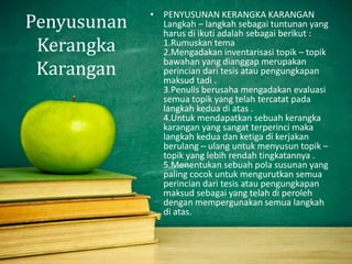 Penyusunan
Kerangka
Karangan
• PENYUSUNAN KERANGKA KARANGAN
Langkah – langkah sebagai tuntunan yang
harus di ikuti adalah sebagai berikut :
1.Rumuskan tema
2.Mengadakan inventarisasi topik – topik
bawahan yang dianggap merupakan
perincian dari tesis atau pengungkapan
maksud tadi .
3.Penulis berusaha mengadakan evaluasi
semua topik yang telah tercatat pada
langkah kedua di atas .
4.Untuk mendapatkan sebuah kerangka
karangan yang sangat terperinci maka
langkah kedua dan ketiga di kerjakan
berulang – ulang untuk menyusun topik –
topik yang lebih rendah tingkatannya .
5.Menentukan sebuah pola susunan yang
paling cocok untuk mengurutkan semua
perincian dari tesis atau pengungkapan
maksud sebagai yang telah di peroleh
dengan mempergunakan semua langkah
di atas.
 