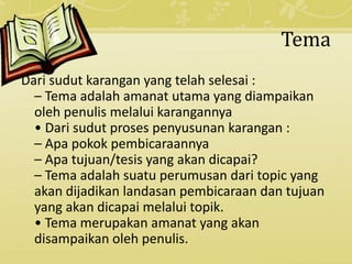 Tema
Dari sudut karangan yang telah selesai :
– Tema adalah amanat utama yang diampaikan
oleh penulis melalui karangannya
• Dari sudut proses penyusunan karangan :
– Apa pokok pembicaraannya
– Apa tujuan/tesis yang akan dicapai?
– Tema adalah suatu perumusan dari topic yang
akan dijadikan landasan pembicaraan dan tujuan
yang akan dicapai melalui topik.
• Tema merupakan amanat yang akan
disampaikan oleh penulis.
 